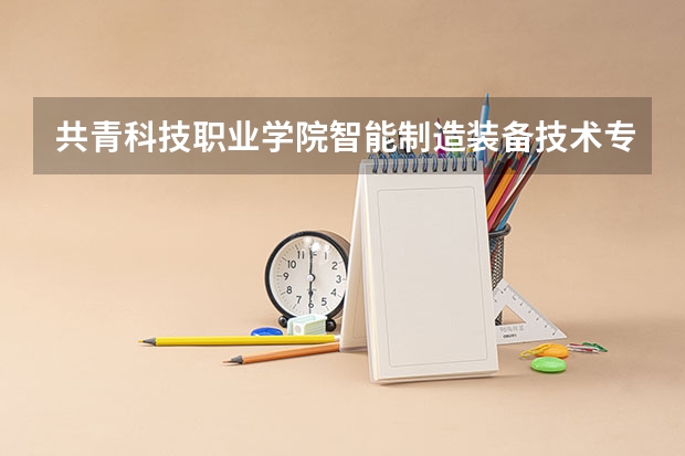 共青科技职业学院智能制造装备技术专业分数线是多少(近三年分数线一览)