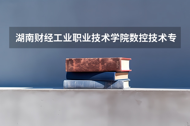湖南财经工业职业技术学院数控技术专业分数线是多少(近三年分数线一览)
