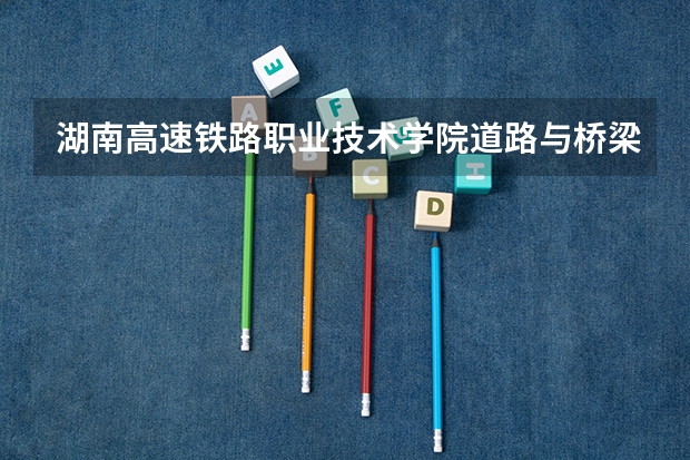 湖南高速铁路职业技术学院道路与桥梁工程技术专业分数线是多少(近三年分数线一览)