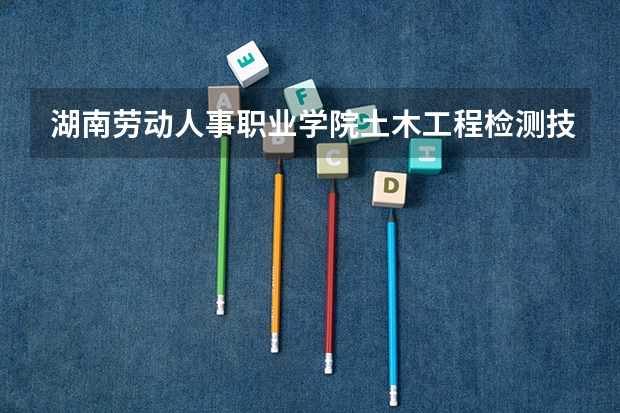 湖南劳动人事职业学院土木工程检测技术专业分数线是多少(近三年分数线一览)