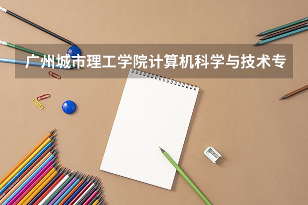 广州城市理工学院计算机科学与技术专业分数线是多少(近三年分数线一览)