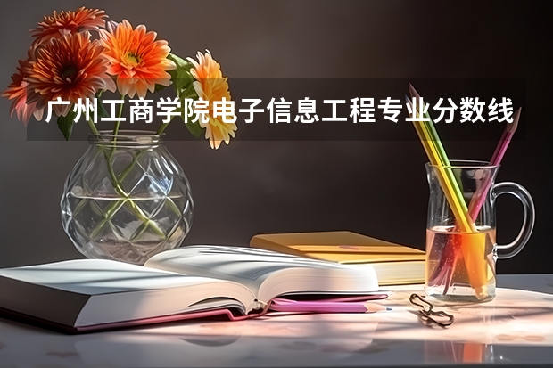 广州工商学院电子信息工程专业分数线是多少(近三年分数线一览)