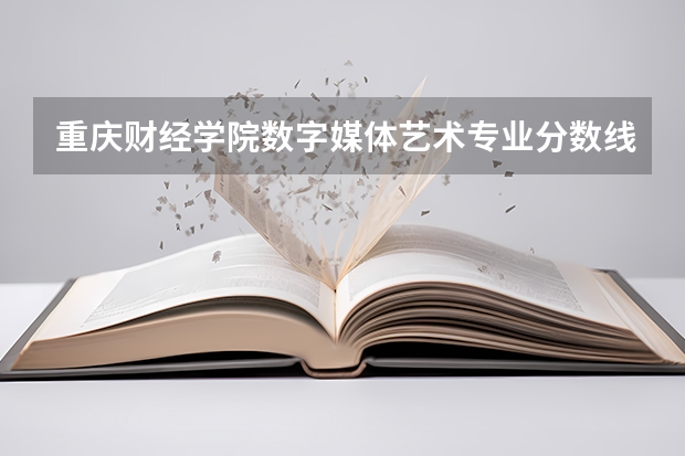 重庆财经学院数字媒体艺术专业分数线是多少(近三年分数线一览)