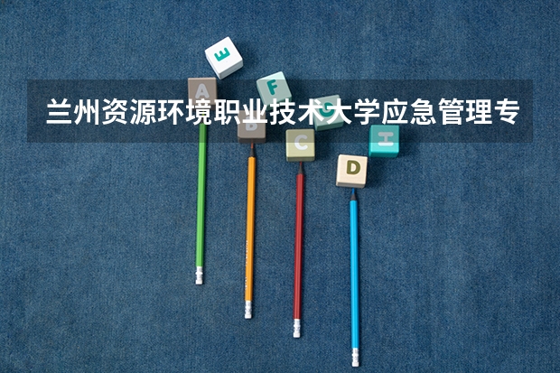 兰州资源环境职业技术大学应急管理专业分数线是多少(近三年分数线一览)