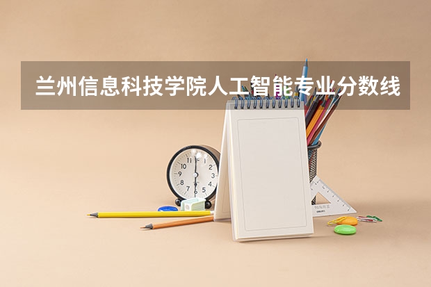 兰州信息科技学院人工智能专业分数线是多少(近三年分数线一览)