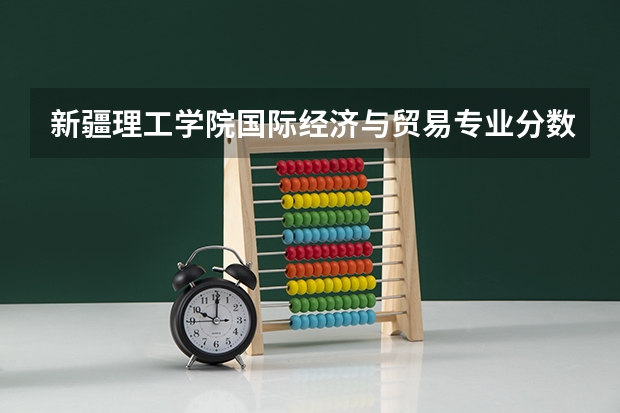 新疆理工学院国际经济与贸易专业分数线是多少(近三年分数线一览)