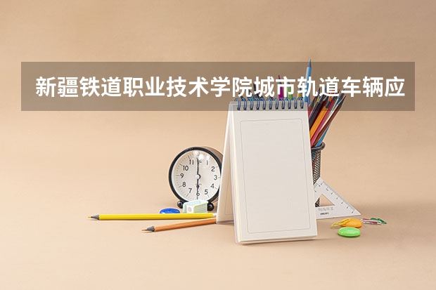 新疆铁道职业技术学院城市轨道车辆应用技术专业分数线是多少(近三年分数线一览)