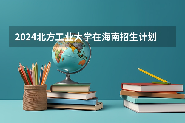 2024北方工业大学在海南招生计划表