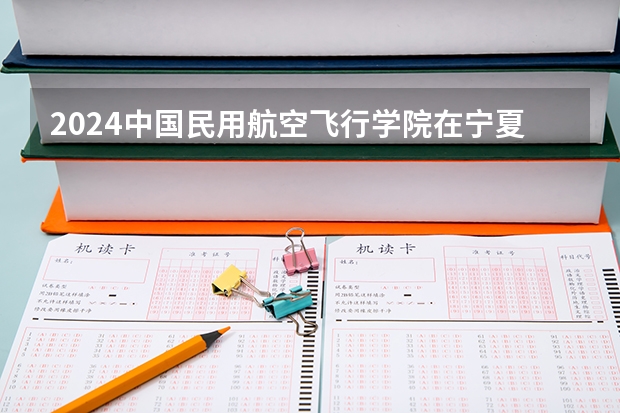 2024中国民用航空飞行学院在宁夏招生计划表