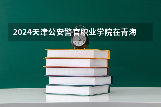 2024天津公安警官职业学院在青海招生计划表