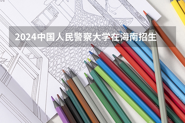 2024中国人民警察大学在海南招生计划表