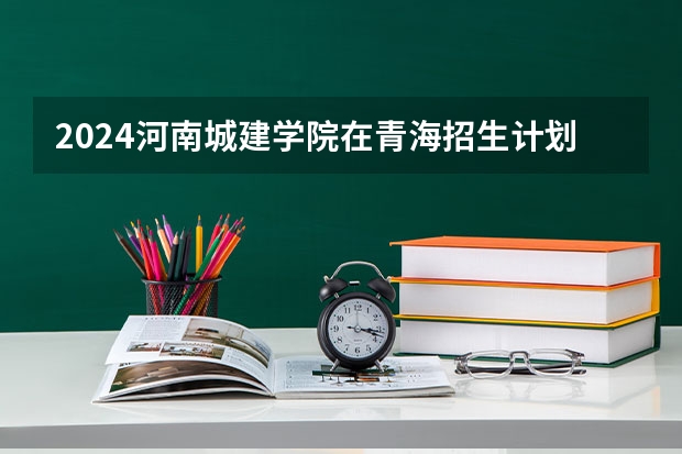 2024河南城建学院在青海招生计划表
