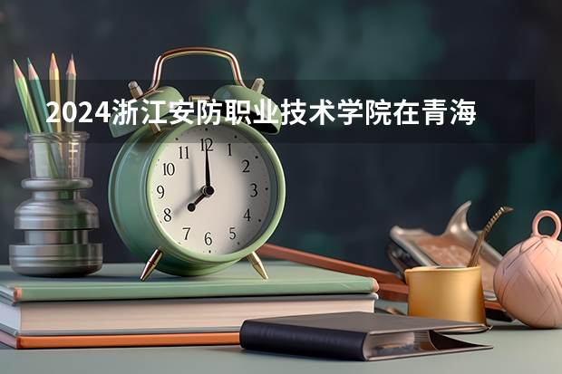 2024浙江安防职业技术学院在青海招生计划表