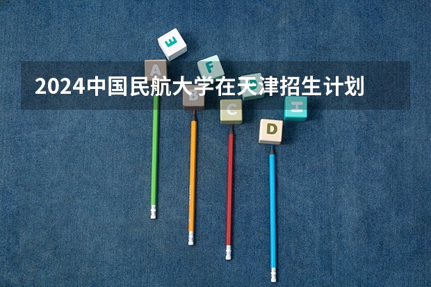2024中国民航大学在天津招生计划表