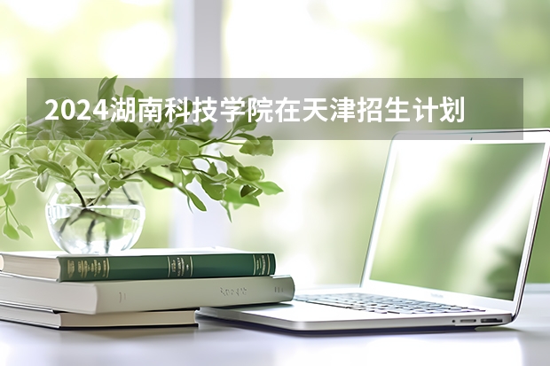2024湖南科技学院在天津招生计划表