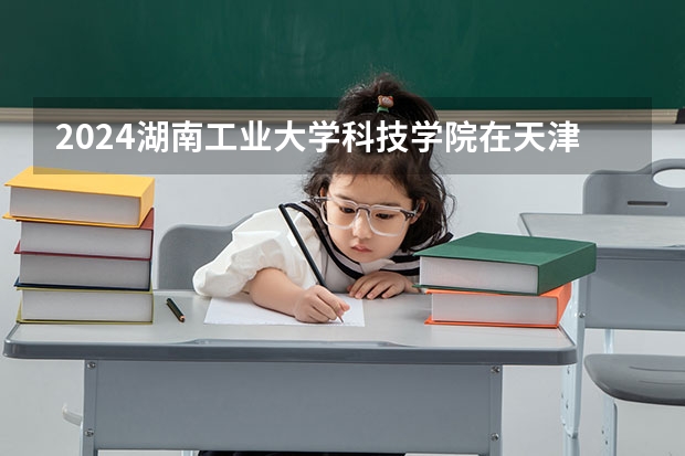 2024湖南工业大学科技学院在天津招生计划表