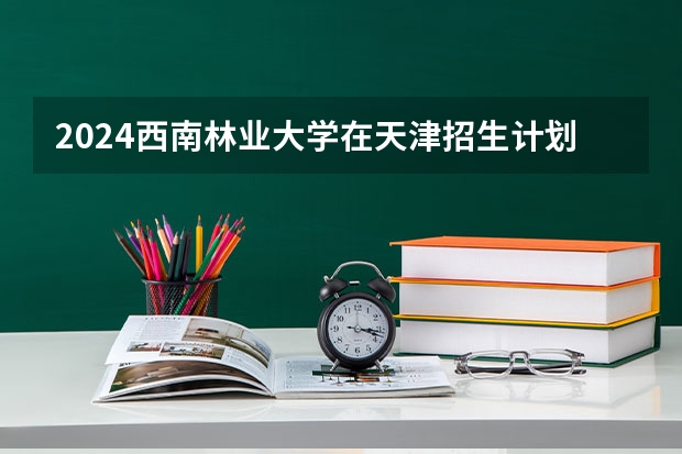 2024西南林业大学在天津招生计划表
