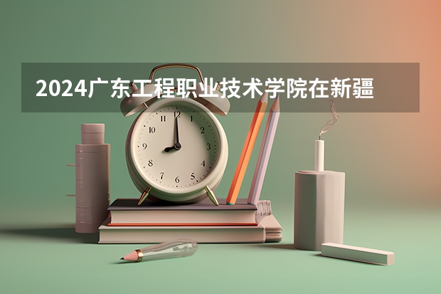 2024广东工程职业技术学院在新疆招生计划表