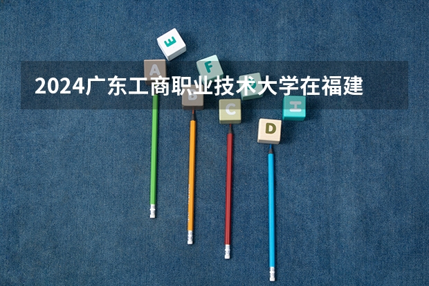 2024广东工商职业技术大学在福建招生计划表