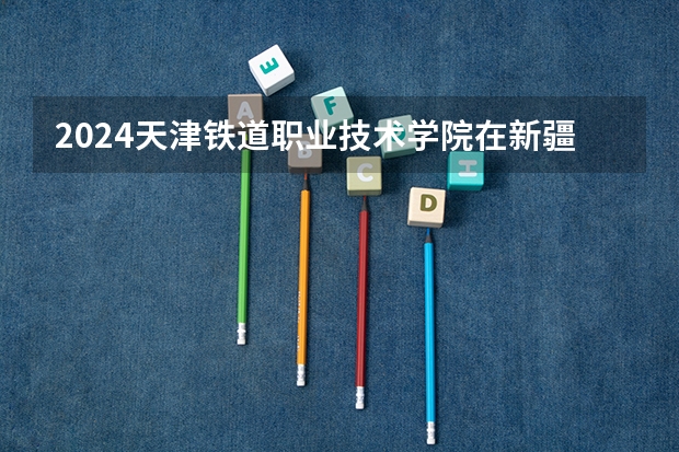 2024天津铁道职业技术学院在新疆招生计划表