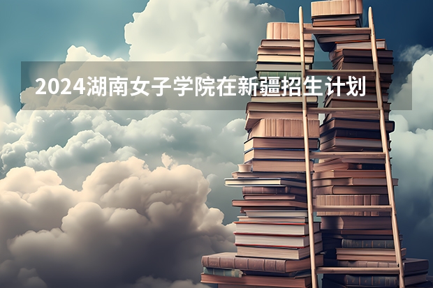 2024湖南女子学院在新疆招生计划表