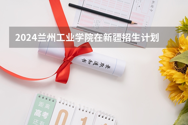 2024兰州工业学院在新疆招生计划表
