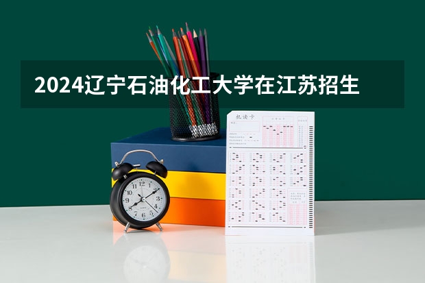 2024辽宁石油化工大学在江苏招生计划表