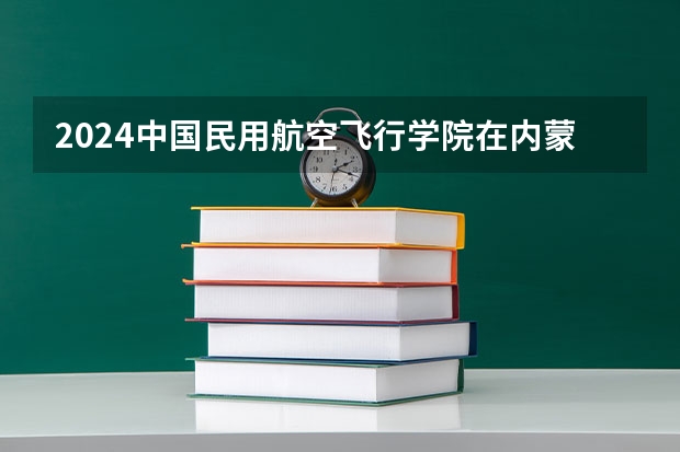 2024中国民用航空飞行学院在内蒙古招生计划表