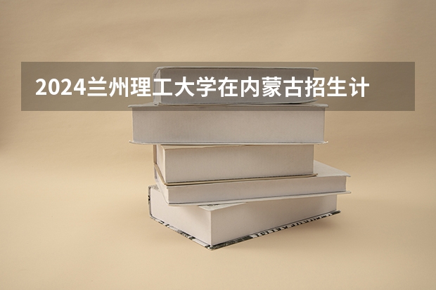 2024兰州理工大学在内蒙古招生计划表