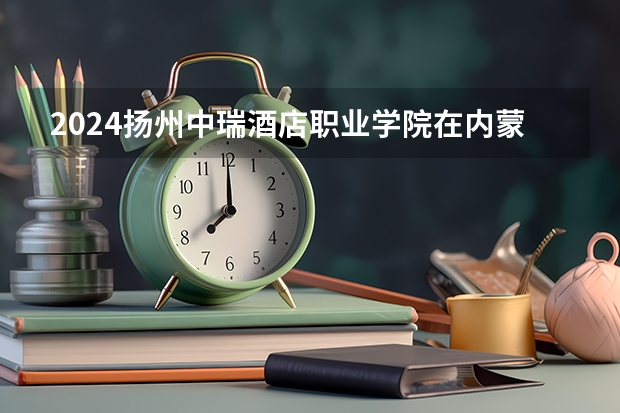 2024扬州中瑞酒店职业学院在内蒙古招生计划表
