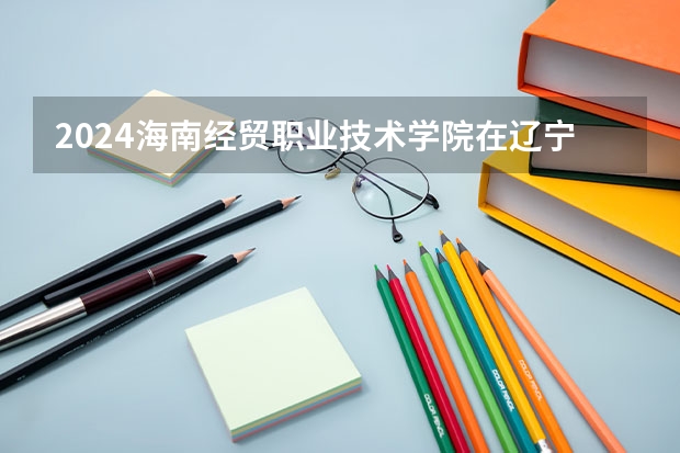 2024海南经贸职业技术学院在辽宁招生计划表
