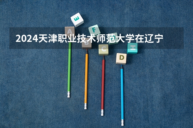 2024天津职业技术师范大学在辽宁招生计划表