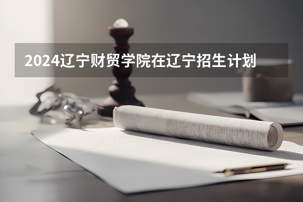 2024辽宁财贸学院在辽宁招生计划表
