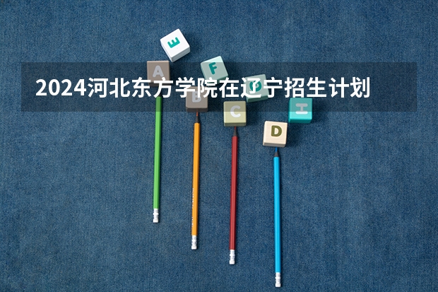 2024河北东方学院在辽宁招生计划表