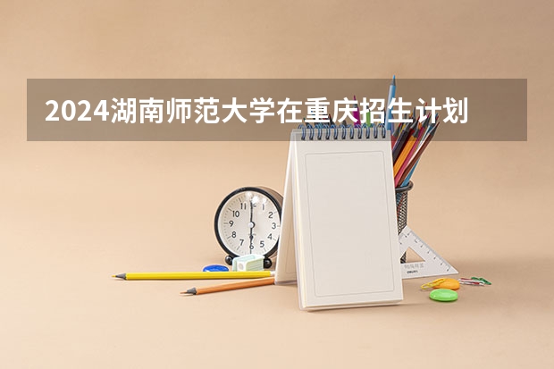 2024湖南师范大学在重庆招生计划表