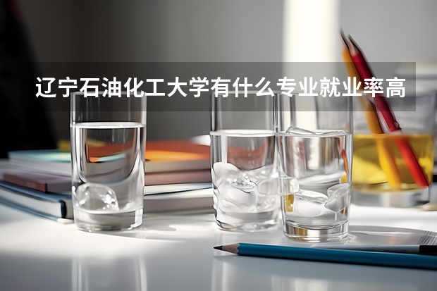 辽宁石油化工大学有什么专业就业率高？
