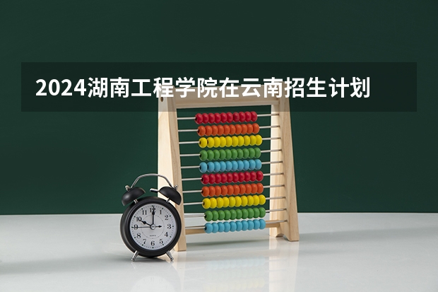 2024湖南工程学院在云南招生计划表