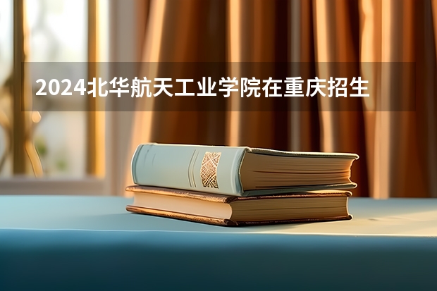 2024北华航天工业学院在重庆招生计划表
