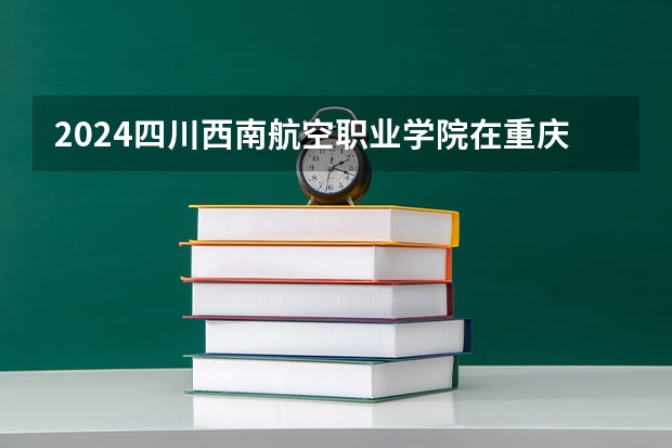 2024四川西南航空职业学院在重庆招生计划表