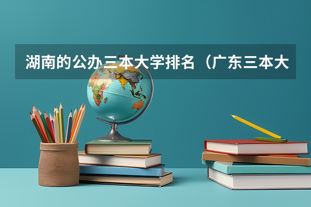 湖南的公办三本大学排名（广东三本大学排名及分数线）