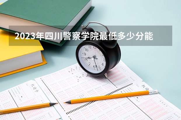 2023年四川警察学院最低多少分能录取 