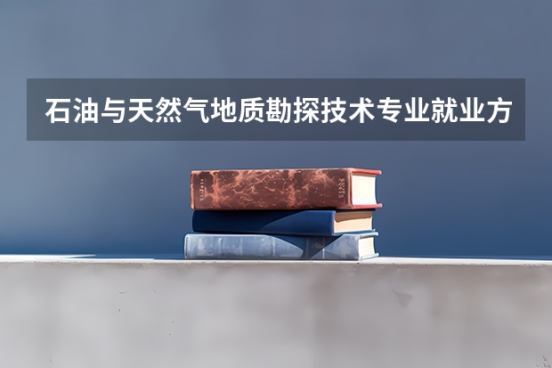 石油与天然气地质勘探技术专业就业方向与就业前景怎么样