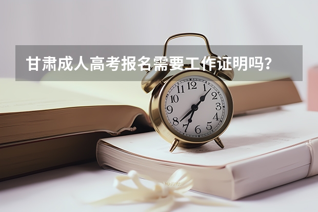 甘肃成人高考报名需要工作证明吗？