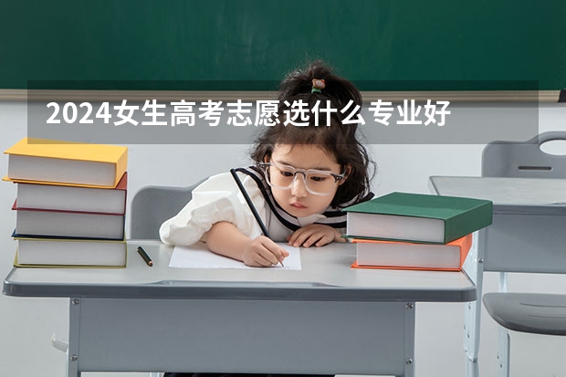 2024女生高考志愿选什么专业好 哪些专业适合女生