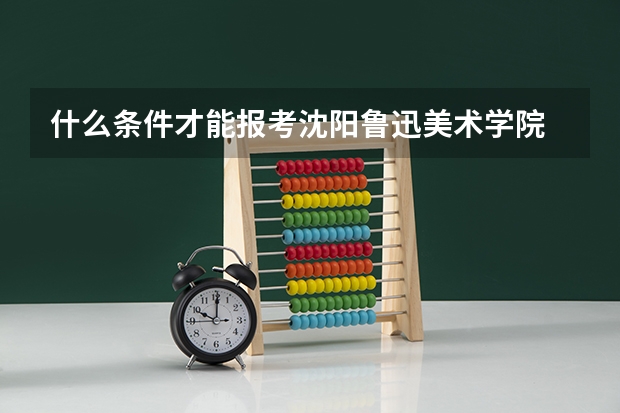 什么条件才能报考沈阳鲁迅美术学院