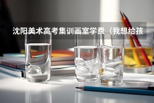 沈阳美术高考集训画室学费(我想给孩子在沈阳苏家屯找一个学习画画的地方,画室有一定规模,老师最好是专业学习美术出身)