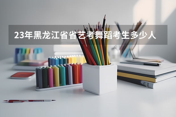 23年黑龙江省省艺考舞蹈考生多少人