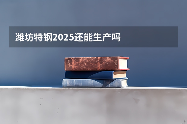 潍坊特钢2025还能生产吗