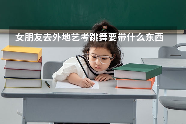 女朋友去外地艺考跳舞要带什么东西 什么是必须要带的 包括她用的 详细点
