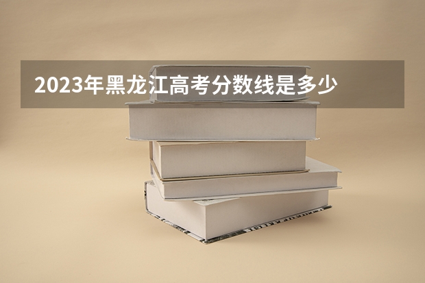 2023年黑龙江高考分数线是多少